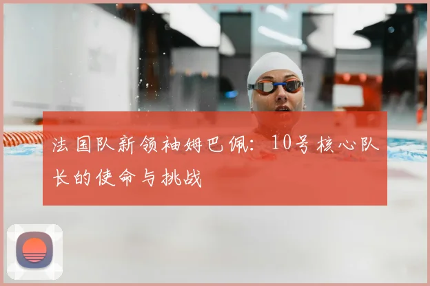 法国队新领袖姆巴佩:10号核心队长的使命与挑战