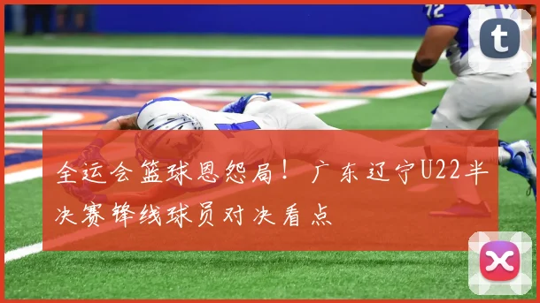 全运会篮球恩怨局！广东辽宁U22半决赛锋线球员对决看点