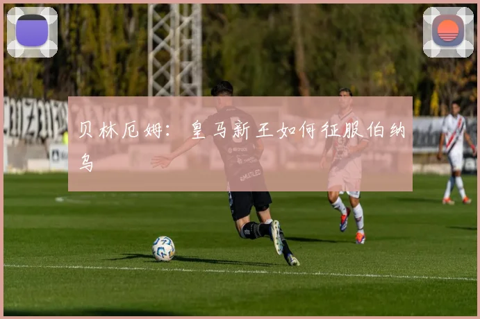 贝林厄姆：皇马新王如何征服伯纳乌