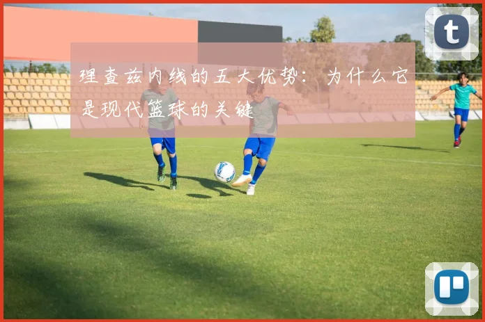 理查兹内线的五大优势：为什么它是现代篮球的关键