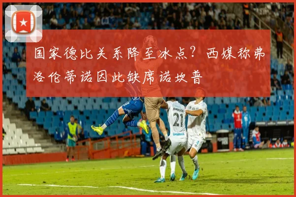 国家德比关系降至冰点?西媒称弗洛伦蒂诺因此缺席诺坎普