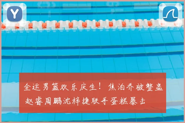 全运男篮欢乐庆生！焦泊乔被整蛊 赵睿周鹏沈梓捷联手蛋糕暴击