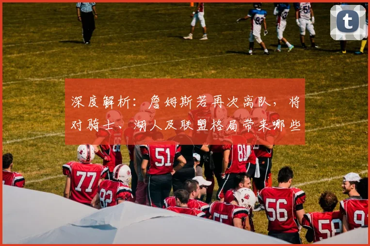 深度解析:詹姆斯若再次离队,将对骑士、湖人及联盟格局带来哪些连锁影响?