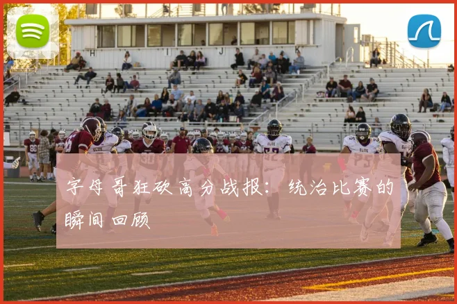 字母哥狂砍高分战报：统治比赛的瞬间回顾