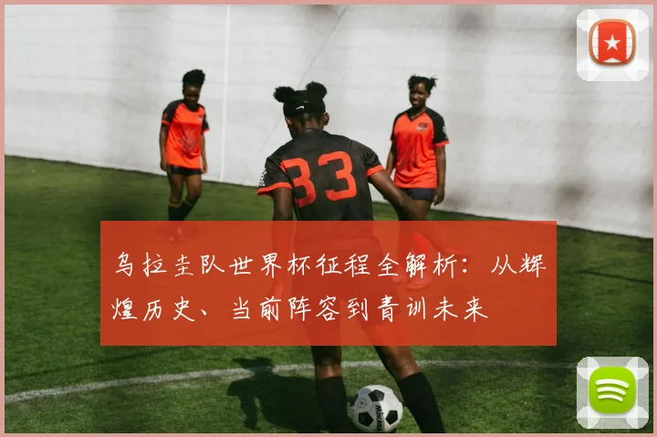 乌拉圭队世界杯征程全解析:从辉煌历史、当前阵容到青训未来