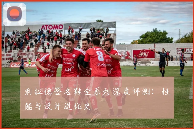 利拉德签名鞋全系列深度评测：性能与设计进化史