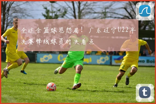 全运会篮球恩怨局！广东辽宁U22半决赛锋线球员对决看点