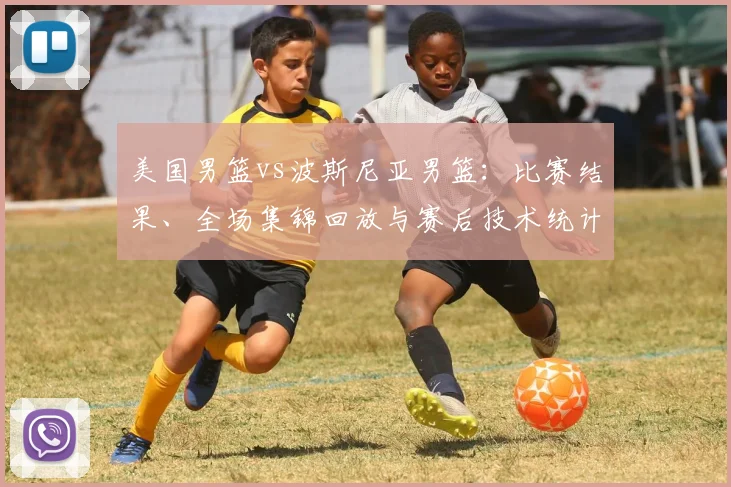 美国男篮vs波斯尼亚男篮:比赛结果、全场集锦回放与赛后技术统计分析