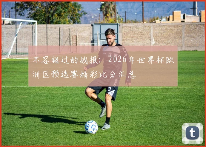不容错过的战报：2026年世界杯欧洲区预选赛精彩比分汇总