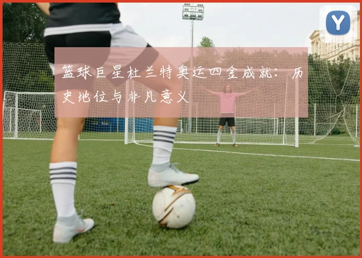 篮球巨星杜兰特奥运四金成就：历史地位与非凡意义