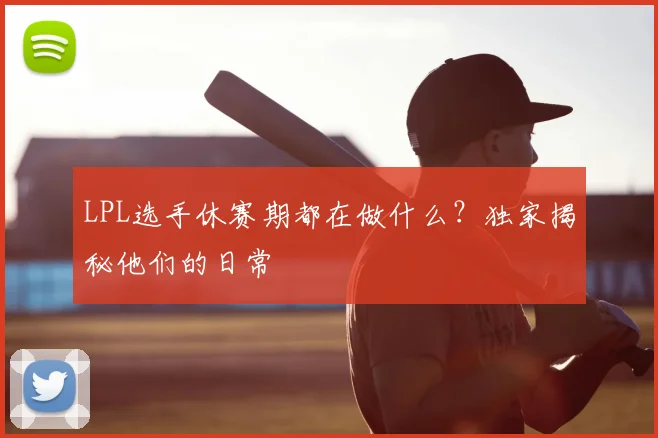 LPL选手休赛期都在做什么？独家揭秘他们的日常
