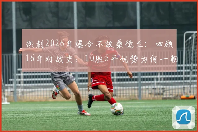 热刺2026年爆冷不敌桑德兰:回顾16年对战史,10胜5平优势为何一朝尽失?