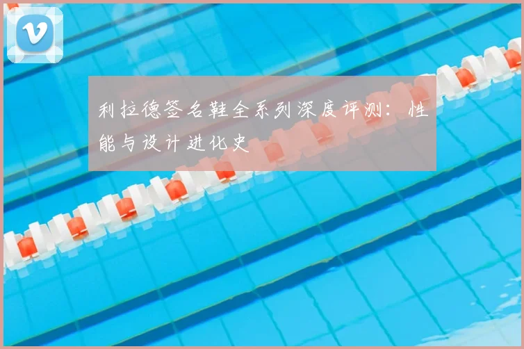 利拉德签名鞋全系列深度评测：性能与设计进化史