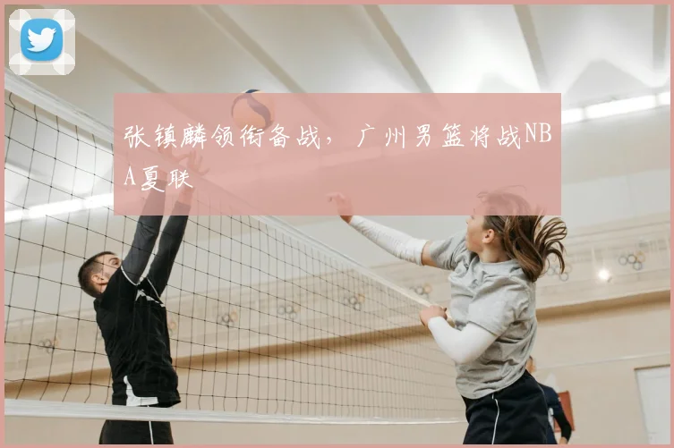 张镇麟领衔备战，广州男篮将战NBA夏联