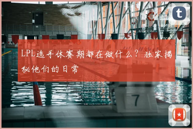 LPL选手休赛期都在做什么？独家揭秘他们的日常